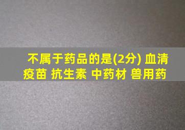 不属于药品的是(2分) 血清 疫苗 抗生素 中药材 兽用药